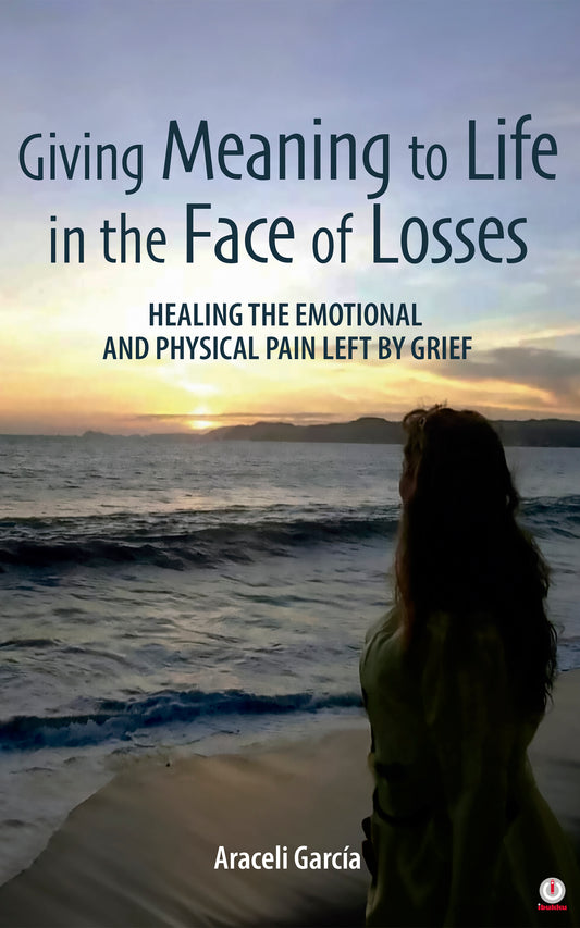 Giving Meaning to Life in the Face of Losses: Healing The Emotional And Physical Pain Left By Grief
